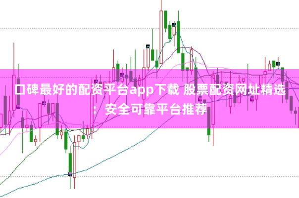 口碑最好的配资平台app下载 股票配资网址精选：安全可靠平台推荐