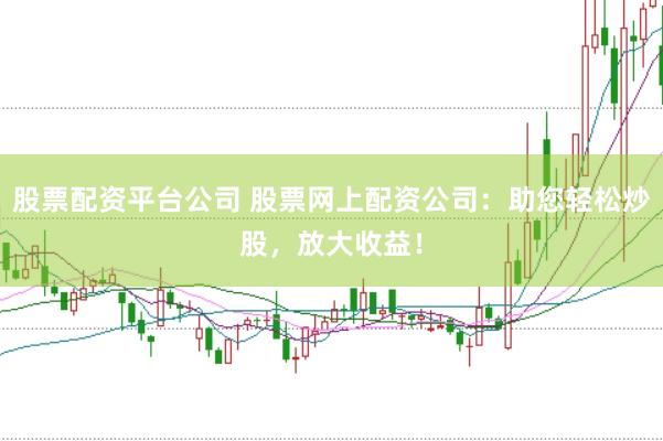股票配资平台公司 股票网上配资公司：助您轻松炒股，放大收益！