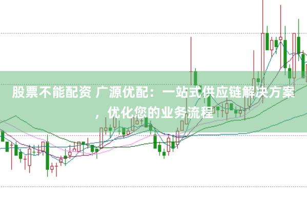 股票不能配资 广源优配：一站式供应链解决方案，优化您的业务流程