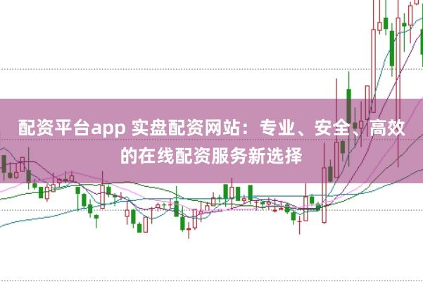 配资平台app 实盘配资网站:专业、安全、高效的在线配资服务新选择