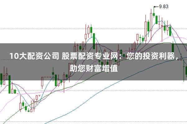 10大配资公司 股票配资专业网：您的投资利器，助您财富增值