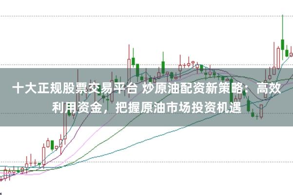 十大正规股票交易平台 炒原油配资新策略：高效利用资金，把握原油市场投资机遇