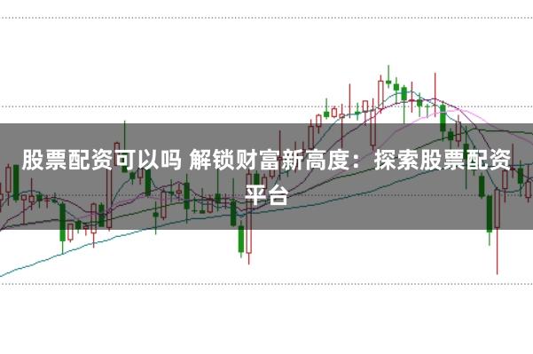 股票配资可以吗 解锁财富新高度：探索股票配资平台