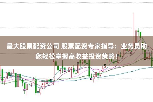 最大股票配资公司 股票配资专家指导：业务员助您轻松掌握高收益投资策略！